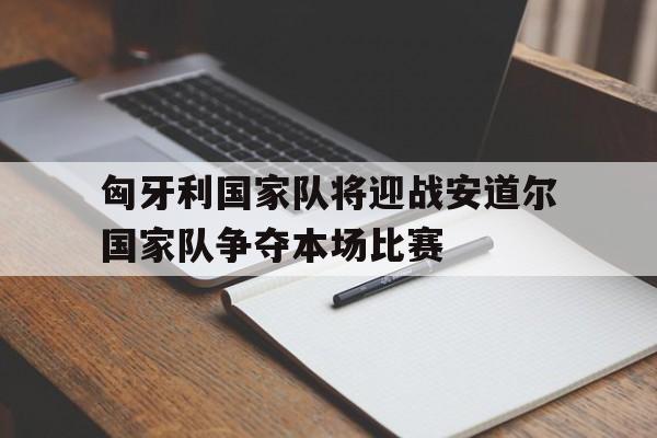 关于匈牙利国家队将迎战安道尔国家队争夺本场比赛的信息