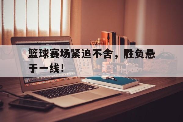 篮球赛场紧追不舍，胜负悬于一线！