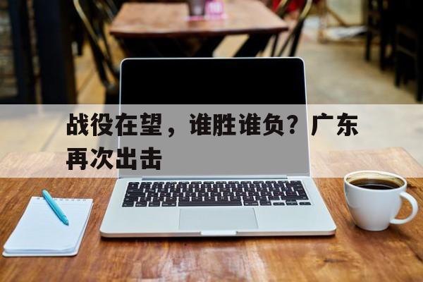 战役在望，谁胜谁负？广东再次出击