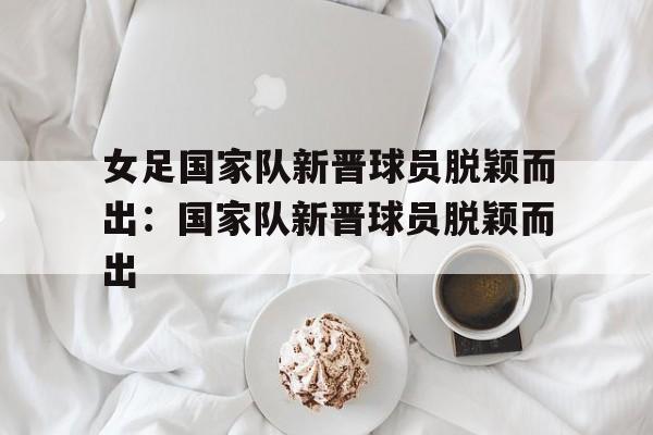 关于女足国家队新晋球员脱颖而出：国家队新晋球员脱颖而出的信息