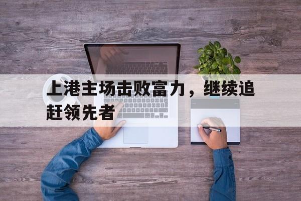 上港主场击败富力，继续追赶领先者的简单介绍