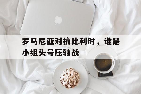 罗马尼亚对抗比利时，谁是小组头号压轴战的简单介绍