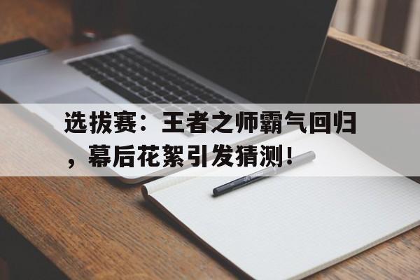 选拔赛：王者之师霸气回归，幕后花絮引发猜测！