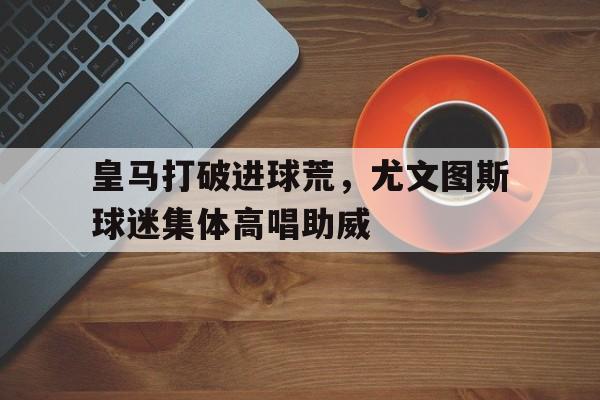 皇马打破进球荒，尤文图斯球迷集体高唱助威