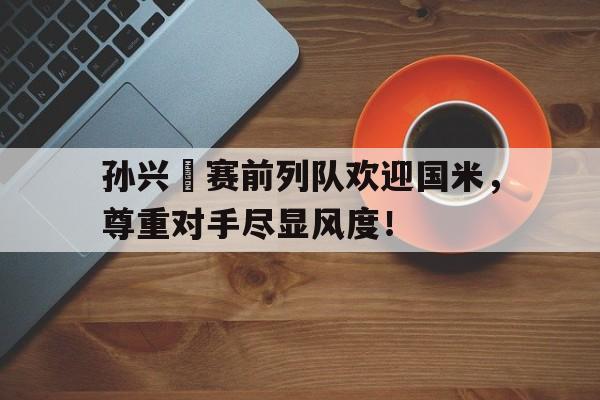 孙兴慜赛前列队欢迎国米，尊重对手尽显风度！