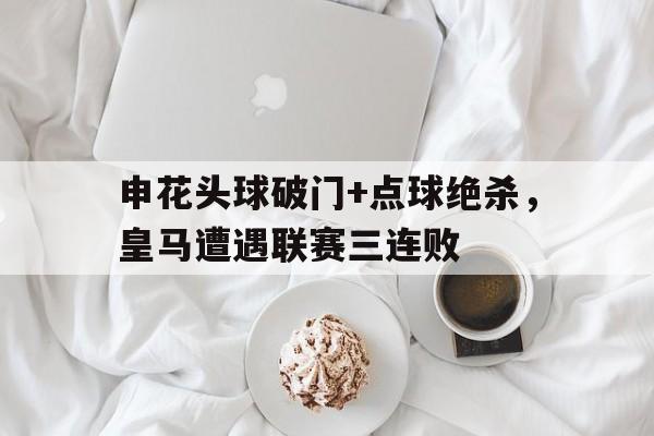 申花头球破门+点球绝杀，皇马遭遇联赛三连败申花对战