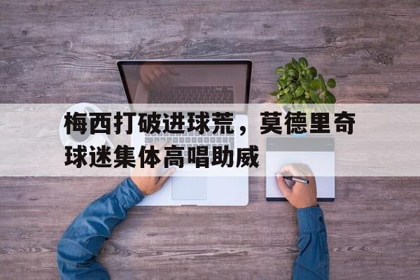 梅西打破进球荒，莫德里奇球迷集体高唱助威梅西比赛直播在线观看