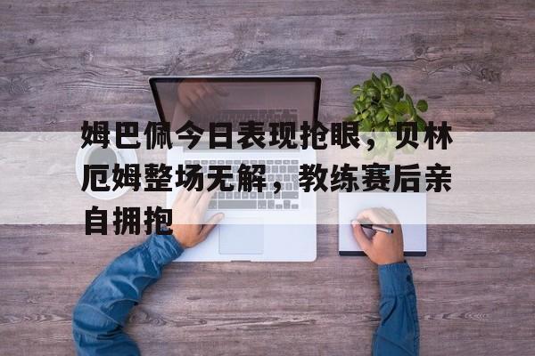 姆巴佩今日表现抢眼,贝林厄姆整场无解,教练赛后亲自拥抱