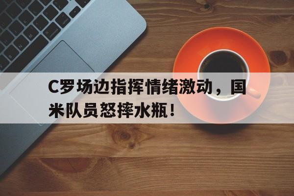 C罗场边指挥情绪激动，国米队员怒摔水瓶！c罗 踢球