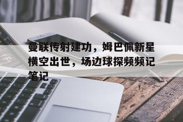 曼联传射建功，姆巴佩新星横空出世，场边球探频频记笔记